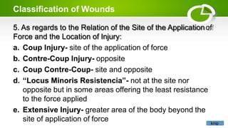 Classification of Wounds
5. As regards to the Relation of the Site of the Applicationof
Force and the Location of Injury:
a. Coup Injury- site of the application of force
b. Contre-Coup Injury- opposite
c. Coup Contre-Coup- site and opposite
d. “Locus Minoris Resistencia”- not at the site nor
opposite but in some areas offering the least resistance
to the force applied
e. Extensive Injury- greater area of the body beyond the
site of application of force knip
 