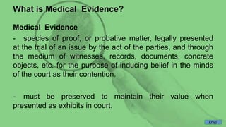What is Medical Evidence?
Medical Evidence
- species of proof, or probative matter, legally presented
at the trial of an issue by the act of the parties, and through
the medium of witnesses, records, documents, concrete
objects, etc. for the purpose of inducing belief in the minds
of the court as their contention.
- must be preserved to maintain their value when
presented as exhibits in court.
knip
 