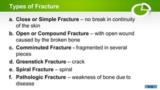 Types of Fracture
a. Close or Simple Fracture – no break in continuity
of the skin
b. Open or Compound Fracture – with open wound
caused by the broken bone
c. Comminuted Fracture - fragmented in several
pieces
d. Greenstick Fracture – crack
e. Spiral Fracture – spiral
f. Pathologic Fracture – weakness of bone due to
disease knip
 