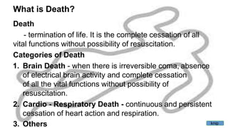 What is Death?
Death
- termination of life. It is the complete cessation of all
vital functions without possibility of resuscitation.
Categories of Death
1. Brain Death - when there is irreversible coma, absence
of electrical brain activity and complete cessation
of all the vital functions without possibility of
resuscitation.
2. Cardio - Respiratory Death - continuous and persistent
cessation of heart action and respiration.
3. Others knip
 