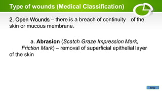 Type of wounds (Medical Classification)
of the
2. Open Wounds – there is a breach of continuity
skin or mucous membrane.
a. Abrasion (Scatch Graze Impression Mark,
Friction Mark) – removal of superficial epithelial layer
of the skin
knip
 