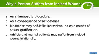 Why a Person Suffers from Incised Wound:
a. As a therapeutic procedure.
b. As a consequence of self-defense.
c. Masochist may self-inflict incised wound as a means of
sexual gratification.
d. Addicts and mental patients may suffer from incised
wound irrationally.
knip
 