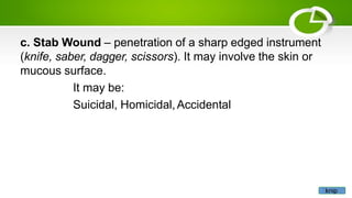 c. Stab Wound – penetration of a sharp edged instrument
(knife, saber, dagger, scissors). It may involve the skin or
mucous surface.
It may be:
Suicidal, Homicidal,Accidental
knip
 