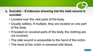 a. Suicidal – Evidences showing hat the stab wound is
suicidal:
• Located over the vital parts of the body.
• Usually solitary. If multiple, they are located on one part
of the body.
• If located on covered parts of the body, the clothing are
not involved.
• The stab wound is accessible to the hand of the victim.
• The hand of the victim is smeared with blood.
knip
 