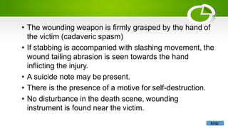• The wounding weapon is firmly grasped by the hand of
the victim (cadaveric spasm)
• If stabbing is accompanied with slashing movement, the
wound tailing abrasion is seen towards the hand
inflicting the injury.
• A suicide note may be present.
• There is the presence of a motive for self-destruction.
• No disturbance in the death scene, wounding
instrument is found near the victim.
knip
 
