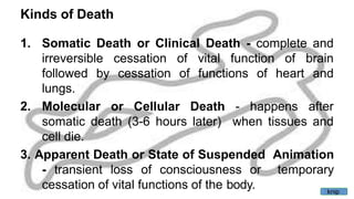 Kinds of Death
1. Somatic Death or Clinical Death - complete and
cessation
cessation
of vital function of brain
of functions of heart and
irreversible
followed by
lungs.
2. Molecular or Cellular Death - happens after
when tissues and
somatic death (3-6 hours later)
cell die.
3. Apparent Death or State of Suspended Animation
- transient loss of consciousness or temporary
cessation of vital functions of the body. knip
 