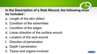 In the Description of a Stab Wound, the following must
be included :
a. Length of the skin defect
b. Condition of the extremities
c. Condition of the edges
d. Linear direction of the surface wound
e. Location of the stub wound
f. Direction of penetration
g. Depth f penetration
h. Tissue and organs involved knip
 