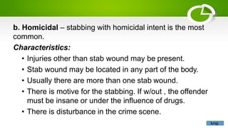 b. Homicidal – stabbing with homicidal intent is the most
common.
Characteristics:
• Injuries other than stab wound may be present.
• Stab wound may be located in any part of the body.
• Usually there are more than one stab wound.
• There is motive for the stabbing. If w/out , the offender
must be insane or under the influence of drugs.
• There is disturbance in the crime scene.
knip
 