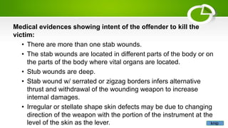 Medical evidences showing intent of the offender to kill the
victim:
• There are more than one stab wounds.
• The stab wounds are located in different parts of the body or on
the parts of the body where vital organs are located.
• Stub wounds are deep.
• Stab wound w/ serrated or zigzag borders infers alternative
thrust and withdrawal of the wounding weapon to increase
internal damages.
• Irregular or stellate shape skin defects may be due to changing
direction of the weapon with the portion of the instrument at the
level of the skin as the lever. knip
 