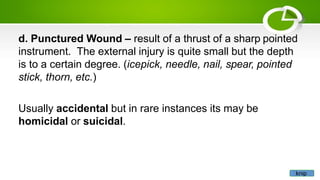 d. Punctured Wound – result of a thrust of a sharp pointed
instrument. The external injury is quite small but the depth
is to a certain degree. (icepick, needle, nail, spear, pointed
stick, thorn, etc.)
Usually accidental but in rare instances its may be
homicidal or suicidal.
knip
 