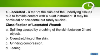 e. Lacerated - a tear of the skin and the underlying tissues
due to forcible contact with a blunt instrument. It may be
homicidal or accidental but rarely suicidal.
Classification of Lacerated Wound:
a. Splitting caused by crushing of the skin between 2 hard
objects.
b. Overstretching of the skin.
c. Grinding compression.
d. Tearing
knip
 