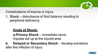 Complications of trauma or Injury
1. Shock – disturbance of fluid balance resulting to
peripheral deficiency
Kinds of Shock:
a.Primary Shock – immediate nerve
impulse set up at the injured area
b. Delayed or Secondary Shock – develop sometime
after the infliction of injury
knip
 