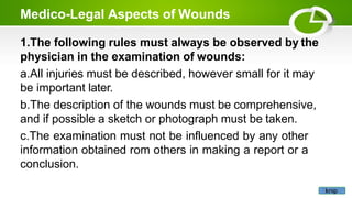 Medico-Legal Aspects of Wounds
1.The following rules must always be observed by the
physician in the examination of wounds:
a.All injuries must be described, however small for it may
be important later.
b.The description of the wounds must be comprehensive,
and if possible a sketch or photograph must be taken.
c.The examination must not be influenced by any other
information obtained rom others in making a report or a
conclusion.
knip
 
