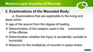 Medico-Legal Aspects of Wounds
2. Examinations of the Wounded Body:
a. Examinations that are applicable to the living and
dead victim:
 age of the wound from the degree of healing
 Determination of the weapon used in the commission
of the offense
 Determination whether the injury is accidental, suicidal or
homicidal.
 Reasons for the multiplicity of wounds in cases where
knip
 