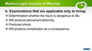 Medico-Legal Aspects of Wounds
b. Examinations that are applicable only to living:
 Determination whether the injury is dangerous to life.
 Will produce permanent deformity.
 Produced shock.
 Will produce complication as a consequence.
knip
 