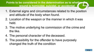 Points to be considered in the determination as to whether the
wound is homicidal, suicidal, or accidental
1. External signs and circumstances related to the position
and attitude of the body when found.
2. Location of the weapon or the manner in which it was
held.
3. The motive underlying he commission of the crime and
the like.
4. The personal character of the deceased.
5. The possibility for the offender to have purposely
changed the truth of the condition
knip
 