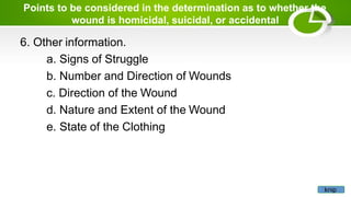 Points to be considered in the determination as to whether the
wound is homicidal, suicidal, or accidental
6. Other information.
a. Signs of Struggle
b. Number and Direction of Wounds
c. Direction of the Wound
d. Nature and Extent of the Wound
e. State of the Clothing
knip
 