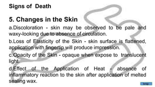 Signs of Death
5. Changes in the Skin
a.Discoloration - skin may be observed to be pale and
waxy-looking due to absence of circulation.
b.Loss of Elasticity of the Skin - skin surface is flattened,
application with fingertip will produce impression.
c.Opacity of the Skin - opaque when expose to translucent
light.
d.Effect of the Application of Heat - absence of
inflammatory reaction to the skin after application of melted
sealing wax. knip
 