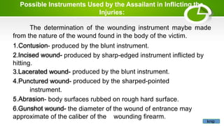 Possible Instruments Used by the Assailant in Inflicting the
Injuries:
The determination of the wounding instrument maybe made
from the nature of the wound found in the body of the victim.
1.Contusion- produced by the blunt instrument.
2.Incised wound- produced by sharp-edged instrument inflicted by
hitting.
3.Lacerated wound- produced by the blunt instrument.
4.Punctured wound- produced by the sharped-pointed
instrument.
5.Abrasion- body surfaces rubbed on rough hard surface.
6.Gunshot wound- the diameter of the wound of entrance may
approximate of the caliber of the wounding firearm.
knip
 