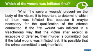 Which of the wound was inflicted first?
When the several wounds present on the
body of the victim, it is important to determine which
of them
necessary
maybe
the qualification of the offense
committed.
was inflicted first because it
for
If
treacherous way
the first wound was inflicted in a
that the victim after receipt is
incapable of defense, then murder is committed, but
if the fatal wound was inflicted last, it is possible that
the crime committed is only homicide.
knip
 