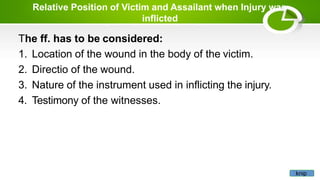 Relative Position of Victim and Assailant when Injury was
inflicted
The ff. has to be considered:
1. Location of the wound in the body of the victim.
2. Directio of the wound.
3. Nature of the instrument used in inflicting the injury.
4. Testimony of the witnesses.
knip
 
