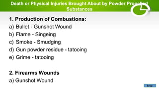 Death or Physical Injuries Brought About by Powder Propelled
Substances
1. Production of Combustions:
a) Bullet - Gunshot Wound
b) Flame - Singeing
c) Smoke - Smudging
d) Gun powder residue - tatooing
e) Grime - tatooing
2. Firearms Wounds
a) Gunshot Wound
knip
 
