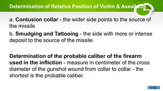 Determination of Relative Position of Victim & Assailant
a. Contusion collar - the wider side points to the source of
the missile
b. Smudging and Tattooing - the side with more or intense
deposit to the source of the missile.
Determination of the probable caliber of the firearm
used in the infliction - measure in centimeter of the cross
diameter of the gunshot wound from collar to collar - the
shortest is the probable caliber.
knip
 