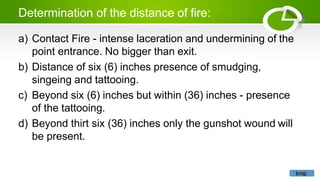 Determination of the distance of fire:
a) Contact Fire - intense laceration and undermining of the
point entrance. No bigger than exit.
b) Distance of six (6) inches presence of smudging,
singeing and tattooing.
c) Beyond six (6) inches but within (36) inches - presence
of the tattooing.
d) Beyond thirt six (36) inches only the gunshot wound will
be present.
knip
 