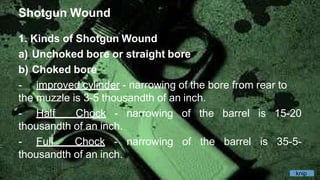 Shotgun Wound
1. Kinds of Shotgun Wound
a) Unchoked bore or straight bore
b) Choked bore
- improved cylinder - narrowing of the bore from rear to
the muzzle is 3-5 thousandth of an inch.
- Half Chock - narrowing of the barrel is 15-20
thousandth of an inch.
- Full Chock - narrowing of the barrel is 35-5-
thousandth of an inch.
knip
 