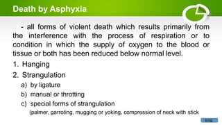 Death by Asphyxia
- all forms of violent death which results primarily from
the interference with the process of respiration or to
condition in which the supply of oxygen to the blood or
tissue or both has been reduced below normal level.
1. Hanging
2. Strangulation
a) by ligature
b) manual or throtting
c) special forms of strangulation
(palmer, garroting, mugging or yoking, compression of neck with stick
knip
 