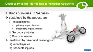 Death or Physical Injuries Due to Vehicular Accidents
1. Kinds of injuries in VA cases
 sustained by the pedestrian
a) impact injuries
• primary impact injuries
• secondary impact injuries
b) Secondary injuries
c) Run over injuries
 sustained by driver and passengers
a) impact injuries
b) turn-turtle injuries
knip
 