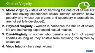 Kinds of Virginity
1. Moral Virginity - state of not knowing the nature of sexual life
and not having experienced sexual relation (children below
puberty and whose sex organs and secondary characteristics
are not yet fully developed).
2. Physical Virginity - woman is conscious the nature of sexual
life and not having experienced sexual relation.
3. Demi-Virginity - woman who permits any form of sexual
liberties as long as they abstain from rupturing the hymen by
sexual act.
4. Virgo Intacta - truly virgin woman.
knip
 