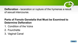Defloration - laceration or rupture of the hymenas a result
of sexual intercourse.
Parts of Female Genetalia that Must be Examined to
Determine Defloration
1. Condition of the Vulva
2. Fourchette
3. Vaginal Canal
knip
 