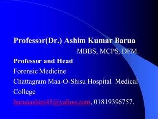 Professor(Dr.) Ashim Kumar Barua
MBBS, MCPS, DFM.
Professor and Head
Forensic Medicine
Chattagram Maa-O-Shisu Hospital Medical
College
baruaashim45@yahoo.com, 01819396757.
 