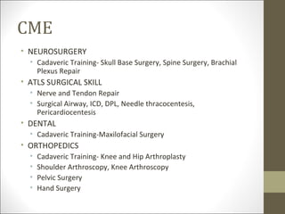 CME
• NEUROSURGERY
  • Cadaveric Training- Skull Base Surgery, Spine Surgery, Brachial
    Plexus Repair
• ATLS SURGICAL SKILL
  • Nerve and Tendon Repair
  • Surgical Airway, ICD, DPL, Needle thracocentesis,
    Pericardiocentesis
• DENTAL
  • Cadaveric Training-Maxilofacial Surgery
• ORTHOPEDICS
  •   Cadaveric Training- Knee and Hip Arthroplasty
  •   Shoulder Arthroscopy, Knee Arthroscopy
  •   Pelvic Surgery
  •   Hand Surgery
 