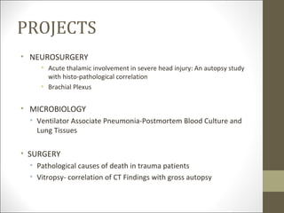 PROJECTS
• NEUROSURGERY
     • Acute thalamic involvement in severe head injury: An autopsy study
       with histo-pathological correlation
     • Brachial Plexus


• MICROBIOLOGY
  • Ventilator Associate Pneumonia-Postmortem Blood Culture and
    Lung Tissues

• SURGERY
  • Pathological causes of death in trauma patients
  • Vitropsy- correlation of CT Findings with gross autopsy
 
