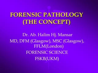 FORENSIC PATHOLOGY(THE CONCEPT)  Dr. Ab. Halim Hj. Mansar  MD, DFM (Glasgow), MSC (Glasgow), FFLM(London) FORENSIC SCIENCE FSKB(UKM) 