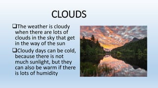 CLOUDS
The weather is cloudy
when there are lots of
clouds in the sky that get
in the way of the sun
Cloudy days can be cold,
because there is not
much sunlight, but they
can also be warm if there
is lots of humidity
 