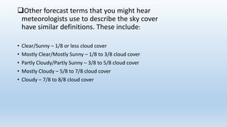 Other forecast terms that you might hear
meteorologists use to describe the sky cover
have similar definitions. These include:
• Clear/Sunny – 1/8 or less cloud cover
• Mostly Clear/Mostly Sunny – 1/8 to 3/8 cloud cover
• Partly Cloudy/Partly Sunny – 3/8 to 5/8 cloud cover
• Mostly Cloudy – 5/8 to 7/8 cloud cover
• Cloudy – 7/8 to 8/8 cloud cover
 