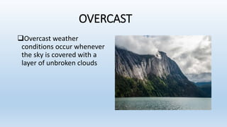 OVERCAST
Overcast weather
conditions occur whenever
the sky is covered with a
layer of unbroken clouds
 