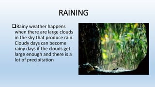 RAINING
Rainy weather happens
when there are large clouds
in the sky that produce rain.
Cloudy days can become
rainy days if the clouds get
large enough and there is a
lot of precipitation
 