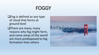 FOGGY
Fog is defined as any type
of cloud that forms at
ground level
There are many, many
reasons why fog might form,
and some areas of the world
are more predisposed to fog
formation than others
 