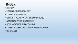INDEX
HISTORY
FORENSIC METEOROLOGY
TYPES OF WEATHERS
OTHER TYPES OF WEATHER CONDITIONS
NATIONAL WEATHER SERVICE
HOW WEATHER IMPACT CRIME
TYPES OF CASES DEALS WITH METEOROLOGY
REFERANCE
 