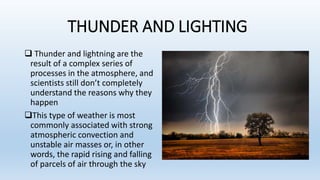 THUNDER AND LIGHTING
 Thunder and lightning are the
result of a complex series of
processes in the atmosphere, and
scientists still don’t completely
understand the reasons why they
happen
This type of weather is most
commonly associated with strong
atmospheric convection and
unstable air masses or, in other
words, the rapid rising and falling
of parcels of air through the sky
 