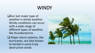 WINDY
Our last major type of
weather is windy weather.
Windy conditions can occur
with a wide range of
different types of weather,
like thunderstorms
 Major storm systems, like
hurricanes, are also known
to herald in some truly
destructive winds
 