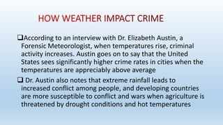 According to an interview with Dr. Elizabeth Austin, a
Forensic Meteorologist, when temperatures rise, criminal
activity increases. Austin goes on to say that the United
States sees significantly higher crime rates in cities when the
temperatures are appreciably above average
 Dr. Austin also notes that extreme rainfall leads to
increased conflict among people, and developing countries
are more susceptible to conflict and wars when agriculture is
threatened by drought conditions and hot temperatures
 