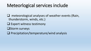 Meteorlogical services include
 meteorological analyses of weather events (Rain,
thunderstorm, winds, etc.)
 Expert witness testimony
Storm surveys
 Precipitation/temperature/wind analysis
 