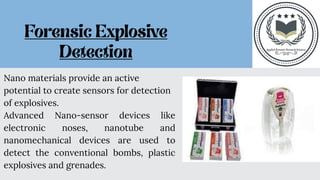 Nano materials provide an active
potential to create sensors for detection
of explosives.
Advanced Nano-sensor devices like
electronic noses, nanotube and
nanomechanical devices are used to
detect the conventional bombs, plastic
explosives and grenades.
 