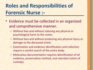 Roles and Responsibilities of
Forensic Nurse :-
• Evidence must be collected in an organized
and comprehensive manner.
– Without bias and without inducing any physical or
psychological harm to the victim.
– Without bias and without producing any physical injury or
damage to the deceased victim.
– Examination and evidence identification and collection
require a careful search of the entire body.
– Meticulous documentation requires identification of all
evidence, preservation method, and retention (chain of
custody).
10
 