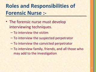 Roles and Responsibilities of
Forensic Nurse :-
• The forensic nurse must develop
interviewing techniques.
– To interview the victim
– To interview the suspected perpetrator
– To interview the convicted perpetrator
– To interview family, friends, and all those who
may add to the investigation
11
 